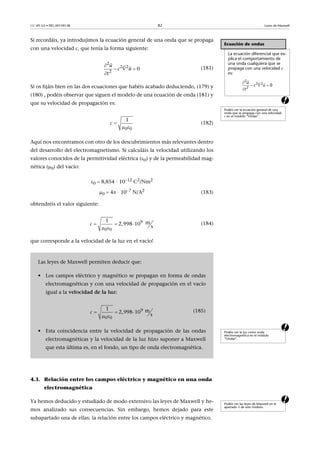 CC-BY-SA • PID_00159138 82 Leyes de Maxwell
a
Si recordáis, ya introdujimos la ecuación general de una onda que se propaga
con una velocidad c, que tenía la forma siguiente:
(181)
Si os fijáis bien en las dos ecuaciones que habéis acabado deduciendo, (179) y
(180) , podéis observar que siguen el modelo de una ecuación de onda (181) y
que su velocidad de propagación es:
(182)
Aquí nos encontramos con otro de los descubrimientos más relevantes dentro
del desarrollo del electromagnetismo. Si calculáis la velocidad utilizando los
valores conocidos de la permitividad eléctrica (0) y de la permeabilidad mag-
nética (0) del vacío:
0  8,854 · 1012
C2
/Nm2
0  4 · 107 N/A2 (183)
obtendréis el valor siguiente:
(184)
a
que corresponde a la velocidad de la luz en el vacío!
4.3. Relación entre los campos eléctrico y magnético en una onda
electromagnética
aYa hemos deducido y estudiado de modo extensivo las leyes de Maxwell y he-
mos analizado sus consecuencias. Sin embargo, hemos dejado para este
subapartado una de ellas: la relación entre los campos eléctrico y magnético.
Ecuación de ondas
La ecuación diferencial que ex-
plica el comportamiento de
una onda cualquiera que se
propaga con una velocidad c
es:
Podéis ver la ecuación general de una
onda que se propaga con una velocidad
c en el módulo “Ondas”.

  

  2
2 2
2
0
u
c u
t
2
2 2
2
0
u
c u
t

 


 

0 0
1
c 
 
9
0 0
1 m2,998 10   
s
c   
 
Podéis ver la luz como onda
electromagnética en el módulo
“Ondas”.
Las leyes de Maxwell permiten deducir que:
• Los campos eléctrico y magnético se propagan en forma de ondas
electromagnéticas y con una velocidad de propagación en el vacío
igual a la velocidad de la luz:
(185)
• Esta coincidencia entre la velocidad de propagación de las ondas
electromagnéticas y la velocidad de la luz hizo suponer a Maxwell
que esta última es, en el fondo, un tipo de onda electromagnética.
9 
0 0
1 m2,998 10  
s
c   
 
Podéis ver las leyes de Maxwell en el
apartado 3 de este módulo.
 