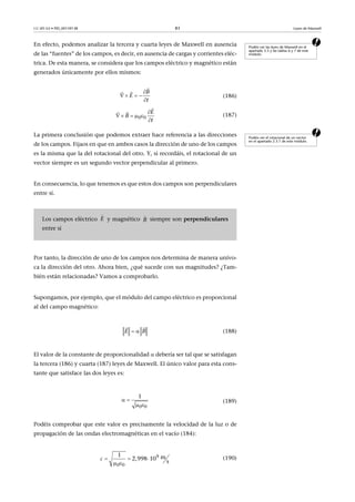 CC-BY-SA • PID_00159138 83 Leyes de Maxwell
aEn efecto, podemos analizar la tercera y cuarta leyes de Maxwell en ausencia
de las “fuentes” de los campos, es decir, en ausencia de cargas y corrientes eléc-
trica. De esta manera, se considera que los campos eléctrico y magnético están
generados únicamente por ellos mismos:
(186)
(187)
aLa primera conclusión que podemos extraer hace referencia a las direcciones
de los campos. Fijaos en que en ambos casos la dirección de uno de los campos
es la misma que la del rotacional del otro. Y, si recordáis, el rotacional de un
vector siempre es un segundo vector perpendicular al primero.
En consecuencia, lo que tenemos es que estos dos campos son perpendiculares
entre sí.
Por tanto, la dirección de uno de los campos nos determina de manera unívo-
ca la dirección del otro. Ahora bien, ¿qué sucede con sus magnitudes? ¿Tam-
bién están relacionadas? Vamos a comprobarlo.
Supongamos, por ejemplo, que el módulo del campo eléctrico es proporcional
al del campo magnético:
(188)
El valor de la constante de proporcionalidad  debería ser tal que se satisfagan
la tercera (186) y cuarta (187) leyes de Maxwell. El único valor para esta cons-
tante que satisface las dos leyes es:
(189)
Podéis comprobar que este valor es precisamente la velocidad de la luz o de
propagación de las ondas electromagnéticas en el vacío (184):
(190)
Podéis ver las leyes de Maxwell en el
apartado 3.5 y las tablas 6 y 7 de este
módulo.
B
t
E

  



0 0
E
t
B

   



Podéis ver el rotacional de un vector
en el apartado 2.3.1 de este módulo.
Los campos eléctrico y magnético siempre son perpendiculares
entre sí
E

B

E B 
 
0 0
1
 
 
9
0 0
1 m2,998 10  
s
c   
 
 