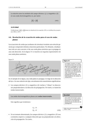 CC-BY-SA • PID_00159138 84 Leyes de Maxwell
Actividad
Verificad que si y tienen la relación de la ecuación (191), se verifican las ecuacio-
nes (186) y (187).
4.4. Resolución de la ecuación de ondas para el caso de ondas
planas
Las ecuaciones de ondas que acabamos de introducir tendrán una solución ge-
neral que comprende infinitas soluciones particulares. No obstante, estudiare-
mos solo un caso concreto: el de una onda plana armónica que se propaga en
una sola dirección. En la figura 31 se muestra un esquema representativo de
una onda plana armónica.
Figura 31
En el ejemplo de la figura, una onda plana se propaga a lo largo de la dirección
del eje z. En una onda de este tipo, encontramos dos características significativas:
• Los campos eléctrico ( ) y magnético ( ) oscilan o “vibran” en direccio-
nes perpendiculares a la dirección de propagación. Por tanto, se tratará de
ondas transversales.
Esto significa que tendremos:
aEz  0
Bz  0 (192)
• En un instante determinado, los campos eléctrico ( ) y magnético ( ) son
constantes respecto a cualquier dirección que sea perpendicular a la direc-
ción de propagación. Por tanto,
La relación entre los módulos del campo eléctrico ( ) y magnético ( )
en una onda electromagnética es, por tanto:
(191)
E

B

E c B
 
E

B

Figura 31
La imagen muestra un esque-
ma representativo de una onda
plana que se propaga en el eje
z. En una onda plana, los cam-
pos eléctrico y magnético son
constantes a lo largo de cual-
quier plano que sea perpendi-
cular a la dirección de
propagación. Por tanto, sólo
habrá gradiente de campo en
la dirección z.
E

B

Recordad
Una onda transversal es aque-
lla en la que sus oscilaciones se
producen en una dirección
perpendicular a la dirección de
propagación.
Las ondas electromagnéticas planas son ondas transversales.
Podéis ver las ondas transversales en el
módulo “Ondas”.
E

B

 