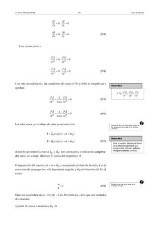 CC-BY-SA • PID_00159138 85 Leyes de Maxwell
(193)
Y en consecuencia:
(194)
Con esta consideración, las ecuaciones de ondas (179) y (180) se simplifican y
quedan:
(195)
(196)
aLas soluciones particulares de estas ecuaciones son:
(197)
donde los primeros factores ( y ) son constantes, e indican las amplitu-
des tanto del campo eléctrico como del magnético .
El argumento del coseno, kz  t + , corresponde a la fase de la onda; k es la
constante de propagación;  la frecuencia angular, y es la fase inicial. En el
vacío:
a
(198)
Fijaos en las unidades [] = 1/s y [k] = 1/m. Por tanto [c] = m/s, que son unidades
de velocidad.
A partir de ahora tomaremos 
0;    0
E E
x y
 
 
 
 
0;    0
B B
x y
 
 
 
 
2 2
2 2
0;    0
E E
x y
 
 
 
 
2 2
2 2
0;    0
B B
x y
 
 
 

Recordad
2 2 2
2
2 2 2
u u u
u
x y z
  
   
  
   
2 2
2 2
0 0
1
0
E E
t z
 
 
  
 
2 2
2 2
0 0
1
0
B B
t z
 
 
  
 
Podéis ver las soluciones particulares de
las ecuaciones de ondas en el módulo
“Ondas”.
Recordad
Una ecuación diferencial tiene
una solución general que
comprende infinitas solucio-
nes particulares posibles.
 0 0cosE E kz t    
 
 0 0cosB B kz t    
 
0E

0B

E

B

Podéis ver la fase de la onda en el
módulo “Ondas”.

 c
k
 