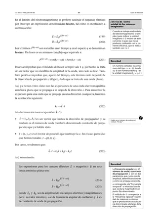 CC-BY-SA • PID_00159138 86 Leyes de Maxwell
En el ámbito del electromagnetismo se prefiere sustituir el segundo término
por otro tipo de expresiones denominadas fasores, tal como os mostramos a
continuación:
(199)
(200)
Los términos ej(kzt)
son variables en el tiempo y en el espacio y se denominan
fasores. Un fasor es un número complejo que equivale a:
ej(kzt)  cos(kz  t)  jsen(kz  t) (201)
Podéis comprobar que el módulo del fasor siempre vale 1 y, por tanto, se trata
de un factor que no modifica la amplitud de la onda, sino solo su fase. Tam-
bién podéis comprobar que, aparte del tiempo, este término solo depende de
la dirección de propagación z (lógico, dado que se trata de una onda plana).
Así, ya hemos visto cómo son las expresiones de una onda electromagnética
armónica plana que se propaga a lo largo de la dirección z. Para encontrar la
expresión para una onda que se propaga en una dirección cualquiera, haremos
la sustitución siguiente:
(202)
Analicemos esta nueva expresión ( ):
a• es un vector que indica la dirección de propagación y su
módulo es el número de onda (también denominado constante de propa-
gación) que ya habéis visto.
• es el vector de posición que sustituye la z. En el caso particular
que hemos tratado; .
Por tanto, tendremos que:
(203)
Así, resumiendo:
j en vez de i como
unidad de los números
imaginarios
Cuando se trabaja en el ámbito
del electromagnetismo se em-
plea j para indicar la unidad
imaginaria i. El motivo de este
convenio es para que no se
produzca confusión con la co-
rriente eléctrica, que se indica
también con i o I.
 
0
j kz t
eE E


 
 
0
j kz t
eB B


 
Recordad
Un número complejo es un nú-
mero del tipo z  a  jb, donde
a y b son números reales y j es
la unidad imaginaria ( ) 1j
kz k r 
 
k r
 
Podéis ver el número de onda en el
módulo “Ondas”.


( , , )x y zk k k k


( , , )r x y z
 

0, 0,r z
x y zk r k x k y k z   
 
Recordad
La frecuencia angular  y el
número de onda o constante
de propagación son los dos
parámetros que, junto con la
amplitud, determinan cómo es
y cómo se propaga una onda.
 corresponde a la “frecuencia
temporal” o velocidad con la
que oscila la magnitud en un
punto fijo determinado.
El módulo de corresponde a
la “frecuencia espacial” o canti-
dad de máximos o mínimos
que se producen en una distan-
cia determinada a lo largo de la
dirección de propagación.
k

k

Las expresiones para los campos eléctrico y magnético en una
onda armónica plana son:
(204)
(205)
donde y son la amplitud de los campos eléctrico y magnético (es
decir, su valor máximo),  es la frecuencia angular de oscilación y es
la constante de onda de propagación.
E

B

 
0
j k r t
eE E
 

  
 
0
kj tr
eB B


  
0E

0B

k

 