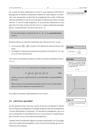 CC-BY-SA • PID_00159138 87 Leyes de Maxwell
aAsí, a partir de ahora utilizaremos el vector para expresar la dirección de
propagación. Su módulo corresponde al número de onda. Respecto a su direc-
ción, esta corresponde a la dirección de propagación de la onda. Y dado que
estamos estudiando el caso de una onda plana, tendremos que tanto el campo
eléctrico como el campo magnético no presentan componente en esta
dirección. Por tanto, la dirección del vector , es decir, la dirección de propa-
gación, es perpendicular a las direcciones de y .
Podemos obtener la expresión matemática que relaciona los tres, ya que:
• de la ecuación (ecuación 191) sabemos la relación entre los mó-
dulos,
• de la figura 31 sabemos que si hacemos el producto vectorial de y (pe-
ro no al revés), obtenemos .
Con toda esta información podemos escribir la relación matemática entre ,
y :
En la figura 32 tenemos representados los tres vectores.
4.5. ¿Qué hemos aprendido?
En este apartado hemos visto que a partir de las leyes de Maxwell se deduce
que la energía electromagnética se propaga mediante ondas electromagnéticas
y hemos determinado la expresión y la velocidad de propagación, que en el
vacío corresponde a la velocidad de la luz en el vacío (lo que no sorprende por-
que, de hecho, la luz es una onda electromagnética).
También hemos introducido algunos conceptos relacionados con la propaga-
ción de la energía electromagnética, como el vector de Poynting, que nos ser-
virán para otros módulos.
Podéis ver que el módulo corresponde al
número de onda en el módulo “Ondas”.
En una onda plana, las direcciones de , y son perpendiculares
entre sí.
k

E

B

k

E

B

E

B

k

Recordad
En el vacío
Recordad
Un vector se puede escribir
como el producto de su módu-
lo, k, por el vector unitario en
su dirección y :
Figura 32
Figura 32
La imagen es la representación
de .

 0 0
1
c

k
ˆk


ˆk kk
  
, ik B E
Los vectores , y se relacionan de la siguiente manera en el vacío:
(206)
donde 0 y 0 son, respectivamente, la permitividad y la permeabilidad
del vacío.
Fijaos en que en los dos últimos términos hemos escrito para indicar
que es un vector unitario en la dirección de .

 
E c B
k

E

B

E

B

k

E

B

k

     1 1ˆ ˆ   B k E E E
c
k
k k
 
     
   
ˆk
k

 