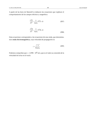 CC-BY-SA • PID_00159138 88 Leyes de Maxwell
A partir de las leyes de Maxwell se deducen las ecuaciones que explican el
comportamiento de los campos eléctrico y magnético:
(207)
(208)
Estas ecuaciones corresponden a las ecuaciones de una onda, que denomina-
mos onda electromagnética, cuya velocidad de propagación es:
(209)
Podemos comprobar que c  2,998 · 108
m/s, que es el valor ya conocido de la
velocidad de la luz en el vacío.
2
2
2
0 0
1
0
E
E
t

  
 


2
2
2
0 0
1
0
B
B
t

  
 


0 0
1
c 
 
 