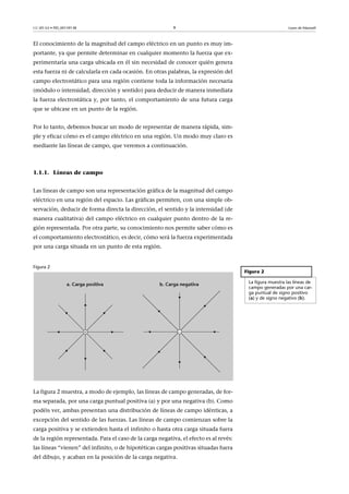 CC-BY-SA • PID_00159138 9 Leyes de Maxwell
El conocimiento de la magnitud del campo eléctrico en un punto es muy im-
portante, ya que permite determinar en cualquier momento la fuerza que ex-
perimentaría una carga ubicada en él sin necesidad de conocer quién genera
esta fuerza ni de calcularla en cada ocasión. En otras palabras, la expresión del
campo electrostático para una región contiene toda la información necesaria
(módulo o intensidad, dirección y sentido) para deducir de manera inmediata
la fuerza electrostática y, por tanto, el comportamiento de una futura carga
que se ubicase en un punto de la región.
Por lo tanto, debemos buscar un modo de representar de manera rápida, sim-
ple y eficaz cómo es el campo eléctrico en una región. Un modo muy claro es
mediante las líneas de campo, que veremos a continuación.
1.1.1. Líneas de campo
Las líneas de campo son una representación gráfica de la magnitud del campo
eléctrico en una región del espacio. Las gráficas permiten, con una simple ob-
servación, deducir de forma directa la dirección, el sentido y la intensidad (de
manera cualitativa) del campo eléctrico en cualquier punto dentro de la re-
gión representada. Por otra parte, su conocimiento nos permite saber cómo es
el comportamiento electrostático, es decir, cómo será la fuerza experimentada
por una carga situada en un punto de esta región.
Figura 2
La figura 2 muestra, a modo de ejemplo, las líneas de campo generadas, de for-
ma separada, por una carga puntual positiva (a) y por una negativa (b). Como
podéis ver, ambas presentan una distribución de líneas de campo idénticas, a
excepción del sentido de las fuerzas. Las líneas de campo comienzan sobre la
carga positiva y se extienden hasta el infinito o hasta otra carga situada fuera
de la región representada. Para el caso de la carga negativa, el efecto es al revés:
las líneas “vienen” del infinito, o de hipotéticas cargas positivas situadas fuera
del dibujo, y acaban en la posición de la carga negativa.
Figura 2
La figura muestra las líneas de
campo generadas por una car-
ga puntual de signo positivo
(a) y de signo negativo (b).
 