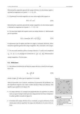 CC-BY-SA • PID_00159138 90 Leyes de Maxwell
Determinad la expresión general del campo eléctrico en esta misma región y
calculad la magnitud en el punto .
5. El potencial vectorial magnético en una cierta región dele espacio es
(212)
Determinad la expresión general del campo magnético en esta misma región
y calculad su magnitud en el punto .
6. En una cierta región del espacio existe un campo eléctrico determinado
por la expresión:
(213)
Si suponemos que la región está libre de cargas y corrientes eléctricas, deter-
minad la expresión general del campo magnético asociado a este campo.
7. En una onda armónica plana, el campo eléctrico oscila con la amplitud
y se propaga en la dirección . Determinad el
campo magnético de la onda.
5.2. Soluciones
1. Recordemos la definición de flujo de campo eléctrico a través de una super-
ficie S (3):
(214)
donde el signo indica que la superficie S es cerrada.
Antes de proceder con el cálculo, analizemos la geometría del problema. Las
dos superficies respecto a las cuales se debe calcular el flujo son esféricas. Esto
significa que (podéis ver la figura 33):
• El campo eléctrico ( ) siempre será perpendicular a la superficie en ambos
casos, ya que el campo creado por una carga puntual solo tiene componen-
te radial (podéis consultar la figura 2).
• El módulo del campo eléctrico (E) es constante, ya que la distancia d es la
misma para toda la superficie (la carga está ubicada en el centro de la es-
fera).
    3  2 r i j k  
   
   A r ix yz j 
  
  2  3 r i j k  
  
E

     6 N4 sen 4π 10 π     
C
E x tr j  

 rB
 
E

0 3 2E i j k  
  
 2 2 2k i j k  
   
B

  
 
S
E E Sd∮
Figura 33
Figura 33
La imagen muestra la carga
cerrada dentro de una esfera.
También se representan
el campo eléctrico y el vector
de superficie.
E

∮
E

 