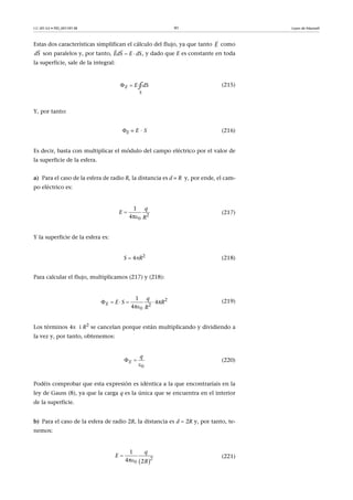 CC-BY-SA • PID_00159138 91 Leyes de Maxwell
Estas dos características simplifican el cálculo del flujo, ya que tanto como
son paralelos y, por tanto, , y dado que E es constante en toda
la superficie, sale de la integral:
(215)
Y, por tanto:
E = E · S (216)
Es decir, basta con multiplicar el módulo del campo eléctrico por el valor de
la superficie de la esfera.
a) Para el caso de la esfera de radio R, la distancia es d = R y, por ende, el cam-
po eléctrico es:
(217)
Y la superficie de la esfera es:
S  4R2
(218)
Para calcular el flujo, multiplicamos (217) y (218):
(219)
Los términos 4 i R2
se cancelan porque están multiplicando y dividiendo a
la vez y, por tanto, obtenemos:
(220)
Podéis comprobar que esta expresión es idéntica a la que encontraríais en la
ley de Gauss (8), ya que la carga q es la única que se encuentra en el interior
de la superficie.
b) Para el caso de la esfera de radio 2R, la distancia es d  2R y, por tanto, te-
nemos:
(221)
E

dS

EdS E dS 
 
 E
S
E Sd∮
2
0
1
4π
q
E
R


    

2
2
0
1
4π
4π
E
q
E S R
R
 
0
E
q
 2
0
1
4π 2
q
E
R


 