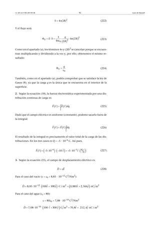 CC-BY-SA • PID_00159138 92 Leyes de Maxwell
S  4R)2
(222)
Y el flujo será:
(223)
Como en el apartado (a), los términos 4 y R)2
se cancelan porque se encuen-
tran multiplicando y dividiendo a la vez y, por ello, obtenemos el mismo re-
sultado:
(224)
También, como en el apartado (a), podéis comprobar que se satisface la ley de
Gauss (8), ya que la carga q es la única que se encuentra en el interior de la
superficie.
2. Según la ecuación (18), la fuerza electrostática experimentada por una dis-
tribución continua de carga es:
(225)
Dado que el campo eléctrico es uniforme (constante), podemo sacarlo fuera de
la integral:
(226)
El resultado de la integral es precisamente el valor total de la carga de las dis-
tribuciones. En los tres casos es Q  5 · 106
C. Así pues,
(227)
3. Según la ecuación (35), el campo de desplazamiento eléctrico es:
(228)
Para el caso del vacío (  0  8,85 · 1012
C2
/Nm2
):
Para el caso del agua (r  80):
  800  7,08 · 1010 C2/Nm2
 
     

2
2
0
1
4π 2
4π 2
E
q
E S R
R
 
0
E
q
   EF qr r d

 
  
   r EF dqr

 
 
       6 5 N5 10 10  5 10   
C
r iF i 
       
 
D E 
 
   12 2 2
8,85 10 100 300   C / m 0,885 2,566   nC mi j i jD 
     
   
 10 2 2
7,08 10 100    300     C m 70,8   212,4  nC / mD i j i j
     
   
 