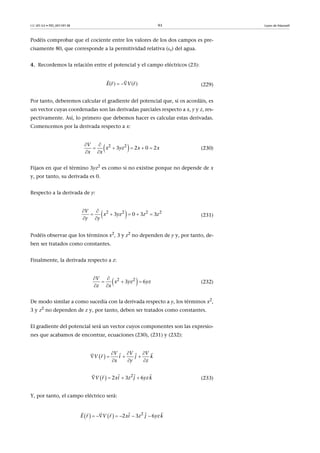 CC-BY-SA • PID_00159138 93 Leyes de Maxwell
Podéis comprobar que el cociente entre los valores de los dos campos es pre-
cisamente 80, que corresponde a la permitividad relativa (r) del agua.
4. Recordemos la relación entre el potencial y el campo eléctricos (23):
(229)
Por tanto, deberemos calcular el gradiente del potencial que, si os acordáis, es
un vector cuyas coordenadas son las derivadas parciales respecto a x, y y z, res-
pectivamente. Así, lo primero que debemos hacer es calcular estas derivadas.
Comencemos por la derivada respecto a x:
(230)
Fijaos en que el término 3yz2
es como si no existise porque no depende de x
y, por tanto, su derivada es 0.
Respecto a la derivada de y:
(231)
Podéis observar que los términos x2, 3 y z2 no dependen de y y, por tanto, de-
ben ser tratados como constantes.
Finalmente, la derivada respecto a z:
(232)
De modo similar a como sucedía con la derivada respecto a y, los términos x2
,
3 y z2 no dependen de z y, por tanto, deben ser tratados como constantes.
El gradiente del potencial será un vector cuyos componentes son las expresio-
nes que acabamos de encontrar, ecuaciones (230), (231) y (232):
(233)
Y, por tanto, el campo eléctrico será:
( ) ( )E r V r 
  
 2 2
3 2 0 2
V
x yz x x
x x
 
    
 
 2 2 2 2
3 0 3 3
V
x yz z z
y y
 
    
 
 2 2
3 6
V
x yz yz
z x
 
  
 
 
V V V
z
r iV j k
x y
  
  
 


   
  2
2 3 6  r ix j kV z yz   
   
    2
2 3   6  E r rV xi z j yzk     
    
 