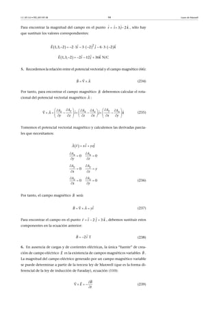 CC-BY-SA • PID_00159138 94 Leyes de Maxwell
Para encontrar la magnitud del campo en el punto , sólo hay
que sustituir los valores correspondientes:
5. Recordemos la relación entre el potencial vectorial y el campo magnético (66):
(234)
Por tanto, para encontrar el campo magnético deberemos calcular el rota-
cional del potencial vectorial magnético :
(235)
Tomemos el potencial vectorial magnético y calculemos las derivadas parcia-
les que necesitamos:
(236)
Por tanto, el campo magnético será:
(237)
Para encontrar el campo en el punto , debemos sustituir estos
componentes en la ecuación anterior:
(238)
6. En ausencia de cargas y de corrientes eléctricas, la única “fuente” de crea-
ción de campo eléctrico es la existencia de campos magnéticos variables .
La magnitud del campo eléctrico generado por un campo magnético variable
se puede determinar a partir de la tercera ley de Maxwell (que es la forma di-
ferencial de la ley de inducción de Faraday), ecuación (110):
(239)
  
   
  3 2r i j k
     2
1, 3,  2 2 1 3 2   6 3 2  i j kE           
  
  N/C1, 3,  2 2 12 36E i j k    
  
B A 
 
B

A

y yz x z x
A AA A A A
i j k
y z z x x y
A
        
                      

  
   xr i jyA z 
  
0      0x xA A
y z
 
 
 
0     
y yA A
y
x z
 
 
 
0      0z zA A
x y
 
 
 
B

B A yi  
 
2  3 r i j k  
  
2 T B i 

E

B

B
E
t

   



 