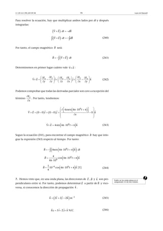 CC-BY-SA • PID_00159138 95 Leyes de Maxwell
Para resolver la ecuación, hay que multiplicar ambos lados por dt y después
integrarlas:
(240)
Por tanto, el campo magnético será:
(241)
Determinemos en primer lugar cuánto vale :
(242)
Podemos comprobar que todas las derivadas parciales son cero a excepción del
término . Por tanto, tendremos:
(243)
Segun la ecuación (241), para encontrar el campo magnético hay que inte-
grar la expresión (243) respecto al tiempo. Por tanto:
(244)
a7. Hemos visto que, en una onda plana, las direcciones de , y son per-
pendiculares entre sí. Por tanto, podemos determinar a partir de y vice-
versa, si conocemos la dirección de propagación .
(245)
(246)
 E dt dB    
 
  dtE dB     
 
B

 EB dt   
 
E
 
     
y yz x z x
E EE E E E
E i j k
y z z x x y
        
                      
    
yE
x


   
 6
4 sen 4π 10 π
0 0   0 0   0E i j
x t
k
x
                 
 
  
 6
4sin 4π 10 πE t k   
  
B

  6
4sen 4π 10 πB t k dt    

 6
6
4
cos 4π 10 π
4π 10
B kt  


 6 61
10 cos 4π 10 π  [T]
π
B t k
  

Podéis ver las ondas planas en el
subapartado 4.4 de este módulo.
E

B

k

E

B

k

  1
2 2 2 mk i j k 
  
   
0 3 2 N/CE i j k  
   
 