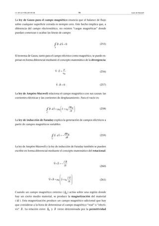CC-BY-SA • PID_00159138 98 Leyes de Maxwell
La ley de Gauss para el campo magnético enuncia que el balance de flujo
sobre cualquier superficie cerrada es siempre cero. Este hecho implica que, a
diferencia del campo electrostático, no existen “cargas magnéticas” donde
puedan comenzar o acabar las líneas de campo:
(255)
El teorema de Gauss, tanto para el campo eléctrico como magnético, se puede ex-
presar en forma diferencial mediante el concepto matemático de la divergencia:
(256)
(257)
La ley de Ampère-Maxwell relaciona el campo magnético con sus causas: las
corrientes eléctricas y las corrientes de desplazamiento. Para el vacío es:
(258)
La ley de inducción de Faraday explica la generación de campos eléctricos a
partir de campos magnéticos variables:
(259)
La ley de Ampère-Maxwell y la ley de inducción de Faraday también se pueden
escribir en forma diferencial mediante el concepto matemático del rotacional:
(260)
(261)
Cuando un campo magnético externo ( ) actúa sobre una región donde
hay un cierto medio material, se produce la magnetización del material
( ). Esta magnetización produce un campo magnético adicional que hay
que considerar a la hora de determinar el campo magnético “real” o “efecti-
vo” . La relación entre y viene determinada por la permitividad
 
 
0
S
B d S∮
0
E

 

 
0B 
 
 
     
 
 
0 0
E
C
B d l I
t∮

  
 
B
C
d
E d l
dt∮
B
E
t

  


 
0 0
E
B J
t
 
       
 

  
0B

M

B

0B

B

 