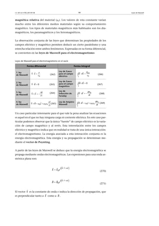 CC-BY-SA • PID_00159138 99 Leyes de Maxwell
magnética relativa del material (r). Los valores de esta constante varían
mucho entre los diferentes medios materiales según su comportamiento
magnético. Los tipos de materiales magnéticos más habituales son los dia-
magnéticos, los paramagnéticos y los ferromagnéticos.
La observación conjunta de las leyes que determinan las propiedades de los
campos eléctrico y magnético permiten deducir un cierto paralelismo y una
estrecha relación entre ambos fenómenos. Expresadas en su forma diferencial,
se convierten en las leyes de Maxwell para el electromagnetismo:
Leyes de Maxwell para el electromagnetismo en el vacío
Un caso particular interesante para el que vale la pena analizar las ecuaciones
es aquel en el que no hay ninguna carga ni corriente eléctrica. En este caso par-
ticular podemos observar que la única “fuente” de campo eléctrico es la varia-
ción de campo magnético y al revés. Esta interrelación entre los campos
eléctrico y magnético indica que en realidad se trata de una única interacción:
el electromagnetismo. La energía asociada a esta interacción conjunta es la
energía electromagnética. Esta energía y su propagación se determinan me-
diante el vector de Poynting.
A partir de las leyes de Maxwell se deduce que la energía electromagnética se
propaga mediante ondas electromagnéticas. Las expresiones para una onda ar-
mónica plana son:
(270)
(271)
El vector es la constante de onda e indica la dirección de propagación, que
es perpendicular tanto a como a .
Forma diferencial Forma integral
1. ley
de Maxwell (262)
Ley de Gauss
para el campo
eléctrico
(266)
2. ley
de Maxwell (263)
Ley de Gauss
para el campo
magnético
(267)
3. ley
de Maxwell
(264)
Ley de
inducción de
Faraday
(268)
4. ley
de Maxwell (265)
Ley de Ampère-
Maxwell
(269)

  


0
E
0S
intQ
E dS 

 
∮
  

0B
0
S
B dS 
 
∮

   


 B
E
t C
Bd
E dl
dt

  

∮

      


 
0 0 0
E
B J
t
0 0 0
E
C
d
B dl I
dt

     

∮
 
0
j k r t
eE E
 

  
 
0
kj tr
eB B
 

  
k

E

B

 