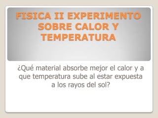 FISICA II EXPERIMENTO
SOBRE CALOR Y
TEMPERATURA
¿Qué material absorbe mejor el calor y a
que temperatura sube al estar expuesta
a los rayos del sol?
 