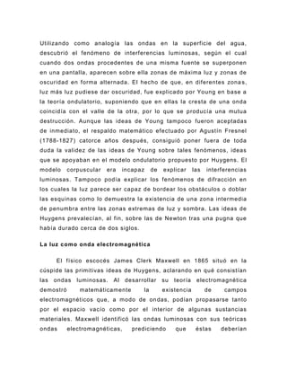 Utilizando como analogía las ondas en la superficie del agua,
descubrió el fenómeno de interferencias luminosas, según el cual
cuando dos ondas procedentes de una misma fuente se superponen
en una pantalla, aparecen sobre ella zonas de máxima luz y zonas de
oscuridad en forma alternada. El hecho de que, en diferentes zona s,
luz más luz pudiese dar oscuridad, fue explicado por Young en base a
la teoría ondulatorio, suponiendo que en ellas la cresta de una onda
coincidía con el valle de la otra, por lo que se producía una mutua
destrucción. Aunque las ideas de Young tampoco fueron aceptadas
de inmediato, el respaldo matemático efectuado por Agustín Fresnel
(1788-1827) catorce años después, consiguió poner fuera de toda
duda la validez de las ideas de Young sobre tales fenómenos, ideas
que se apoyaban en el modelo ondulatorio propuesto por Huygens. El
modelo     corpuscular   era    incapaz    de   explicar      las   interferencias
luminosas. Tampoco podía explicar los fenómenos de difracción en
los cuales la luz parece ser capaz de bordear los obstáculos o doblar
las esquinas como lo demuestra la existencia de una zona intermedia
de penumbra entre las zonas extremas de luz y sombra. Las ideas de
Huygens prevalecían, al fin, sobre las de Newton tras una pugna que
había durado cerca de dos siglos.

La luz como onda electromagnética

      El físico escocés James Clerk Maxwell en 1865 situó en la
cúspide las primitivas ideas de Huygens, aclarando en qué consistían
las   ondas   luminosas.   Al   desarrollar     su   teoría    electromagnética
demostró       matemáticamente        la        existencia          de    campos
electromagnéticos que, a modo de on das, podían propasarse tanto
por el espacio vacío como por el interior de algunas sustancias
materiales. Maxwell identificó las ondas luminosas con sus teóricas
ondas      electromagnéticas,      prediciendo       que       éstas     deberían
 