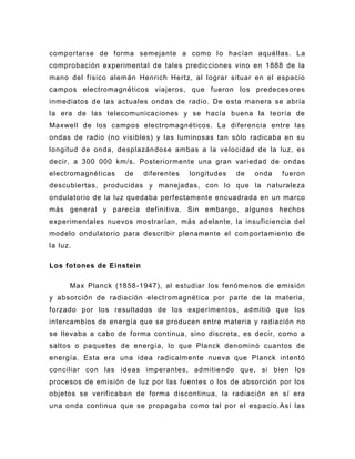 comportarse de forma semejante a como l o hacían aquéllas. La
comprobación experimental de tales predicciones vino en 1888 de la
mano del físico alemán Henrich Hertz, al lograr situar en el espacio
campos electromagnéticos viajeros, que fueron los predecesores
inmediatos de las actuales ondas de radio. De esta manera se abría
la era de las telecomunicaciones y se hacía buena la teoría de
Maxwell de los campos electromagnéticos. La diferencia entre las
ondas de radio (no visibles) y las luminosas tan sólo radicaba en su
longitud de onda, desplazán dose ambas a la velocidad de la luz, es
decir, a 300 000 km/s. Posteriormente una gran variedad de ondas
electromagnéticas   de    diferentes   longitudes   de   onda   fueron
descubiertas, producidas y manejadas, con lo que la naturaleza
ondulatorio de la luz quedaba perfectamente encuadrada en un marco
más general y parecía definitiva. Sin embargo, algunos hechos
experimentales nuevos mostrarían, más adelante, la insuficiencia del
modelo ondulatorio para describir plenamente el comportamiento de
la luz.

Los fotones de Einstein

      Max Planck (1858 -1947), al estudiar los fenómenos de emisión
y absorción de radiación electromagnética por parte de la materia,
forzado por los resultados de los experimentos, admitió que los
intercambios de energía que se producen entre materia y radiación no
se llevaba a cabo de forma continua, sino discreta, es decir, como a
saltos o paquetes de energía, lo que Planck denominó cuantos de
energía. Esta era una idea radicalmente nueva que Planck intentó
conciliar con las ideas imperantes, admitie ndo que, si bien los
procesos de emisión de luz por las fuentes o los de absorción por los
objetos se verificaban de forma discontinua, la radiación en sí era
una onda continua que se propagaba como tal por el espacio.Así las
 