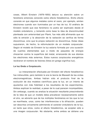 cosas, Albert Einstein (1879 -1955) detuvo su atención sobre un
fenómeno entonces conocido como efecto fotoeléctrico. Dicho efecto
consiste en que algunos metales como el cesio, por ejemplo, emiten
electrones cuando son iluminados por un haz de luz. El análisis de
Einstein reveló que es e fenómeno no podía ser explicado desde el
modelo ondulatorio, y tomando como base la idea de discontinuidad
planteada con anterioridad por Plank, fue más allá afirmando que no
sólo la emisión y la absorción de la radiación se verifica de forma
discontinua, sino que la propia radiación es discontinua. Estas ideas
supusieron, de hecho, la reformulación de un modelo corpuscular.
Según el modelo de Einstein la luz estaría formada por una sucesión
de   cuantos   elementales   que   a   modo    de   paquetes   de      energía
chocarían contra la superficie del metal, arrancando de sus átomos
los electrones más externos. Estos nuevos corpúsculos energéticos
recibieron el nombre de fotones (fotos en griego significa luz).

La luz Onda o Corpúsculo.

      La interpretación efectuada por Einstein del efecto fotoeléctrico
fue indiscutible, pero también lo era la teoría de Maxwell de las ondas
electromagnéticas.   Ambas    habían    sido   el   producto   final    de   la
evolución de dos modelos científicos para la luz, en un i ntento de
ajustarlos con más fidelidad a los resultados de los experimentos.
Ambos explican la realidad, a pesar de lo cual parecen incompatibles.
Sin embargo, cuando se analiza la situación resultante prescindiendo
de la idea de que un modelo deba prevale cer necesariamente sobre
el otro, se advierte que de los múltiples fenómenos en los que la luz
se manifiesta, unos, como las interferencias o la difracción, pueden
ser descritos únicamente admitiendo el carácter ondulatorio de la luz,
en tanto que otros, c omo el efecto fotoeléctrico, se acoplan sólo a
una imagen corpuscular. No obstante, entre ambos se obtiene una
 