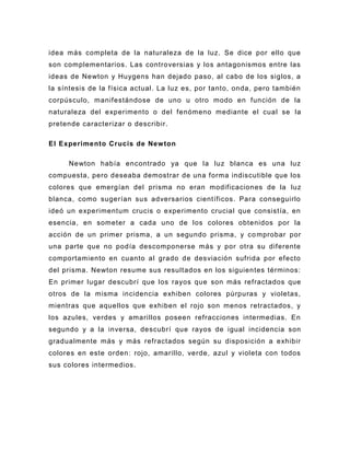 idea más completa de la naturaleza de la luz. Se dice por ello que
son complementarios. Las controversias y los antagonismos entre las
ideas de Newton y Huygens han dejado paso, al cabo de los siglos, a
la síntesis de la física actual. La luz es, por tanto, onda, pero también
corpúsculo, manifestándose de uno u otro modo en función de la
naturaleza del experimento o del fenómeno mediante el cual se la
pretende caracterizar o describir.

El Experimento Crucis de New ton

     Newton había encontrado ya que la luz blanca es una luz
compuesta, pero deseaba demostrar de una forma indiscutible que los
colores que emergían del prisma no eran modificaciones de la luz
blanca, como sugerían sus adversarios científicos. Para conseguirlo
ideó un experimentum crucis o experimento crucial que consistía, en
esencia, en someter a cada uno de los colores obtenidos por la
acción de un primer prisma, a un segundo prisma, y co mprobar por
una parte que no podía descomponerse más y por otra su diferente
comportamiento en cuanto al grado de desviación sufrida por efecto
del prisma. Newton resume sus resultados en los siguientes términos:
En primer lugar descubrí que los rayos que son más refractados que
otros de la misma incidencia exhiben colores púrpuras y violetas,
mientras que aquellos que exhiben el rojo son menos retractados, y
los azules, verdes y amarillos poseen refracciones intermedias. En
segundo y a la inversa, descubrí que rayos de igual incidencia son
gradualmente más y más refractados según su disposición a exhibir
colores en este orden: rojo, amarillo, verde, azul y violeta con todos
sus colores intermedios.
 