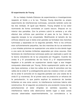 El experimento de Young

  En su trabajo titulado Esbozos de experimentos e investigaciones
respecto al fondo y a la luz, Thomas Young describe su propio
experimento de interferencias luminosas, conocido también como de
las dos rendijas. Al igual que Newton, Young empleó la luz sola r
iluminando de forma controlada un cuarto oscuro. Dispuso en su
interior dos pantallas. Con la primera cubrió la ventana y en ella
efectuó dos orificios que permitían el paso de la luz. Sobre la
segunda recogía la luz proyectada. Modificando el tamaño de los
orificios observó que si éstos eran grandes se formaban dos manchas
luminosas y separadas en la segunda pantalla. Pero si los orificios
eran suficientemente pequeños, las dos manchas de luz se extendían
y sus mitades próximas se superponían una sobre l a otra dando lugar
a una serie de bandas brillantes separadas por otras oscuras. Este
fenómeno de interferencias luminosas podía ser explicado a partir de
la teoría ondulatoria de la luz propuesta por Huygens. Cuando las
ondas S y S' procedentes de los foc os O y O' respectivamente,
llegaban a la pantalla se superponían dando lugar a esa imagen
compuesta observada por Young. Dicha superposición podía ser de
dos tipos extremos, o bien los valles de la onda S coincidían con los
valles de la onda S' (y análogam ente para las crestas) o bien un valle
de la onda S coincidía en la segunda pantalla con una cresta de la
onda S' (y viceversa). En el primer caso se produciría un refuerzo de
la perturbación, lo que podría explicar la existencia de bandas
brillantes en esa zona común; la interferencia luminosa habría sido
constructiva. En el segundo se produciría una anulación mutua de las
perturbaciones   al    estar   dirigidas   en   sentidos   opuestos;    la
interferencia habría sido destructiva dando lugar a esas zonas
oscuras   observadas     experimentalmente.     La   coincidencia   o   la
 