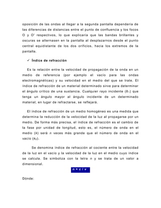 oposición de las ondas al llegar a la segunda pantalla dependería de
las diferencias de distancias entre el punto de confluencia y los focos
O y O' respectivos, lo que explicaría que las bandas brillantes y
oscuras se alternasen en la pantalla al desplazarnos desde el punto
central equidistante de los dos orificios, hacia los extremos de la
pantalla.

    Índice de refracción

   Es la relación entre la velocidad de propagación de la onda en un
medio     de    referencia   (por   ejemplo     el   vacío   para   las   ondas
electromagnéticas ) y su velocidad en el medio del que se trate. El
índice de refracción de un material determinado sirve para determinar
el ángulo crítico de una sustancia. Cualquier rayo incidente (θ 1 ) que
tenga un ángulo mayor al ángulo incidente de un determinado
material, en lugar de refractarse, se reflejará.

   El índice de refracción de un medio homogéneo es una medida que
determina la reducción de la velocidad de la luz al propagarse por un
medio. De forma más precisa, el índice de refracción es el cambio de
la fase por unidad de longitud, esto es, el número de onda en el
medio (k) será n veces más grande que el número de onda en el
vacío (k 0 ).

       Se denomina índice de refracción al cociente entre la velocidad
de la luz en el vacío y la velocidad de la luz en el medio cuyo índice
se calcula. Se simboliza con la letra n y se trata de un valor a
dimensional.
                                    n = c / v

Dónde:
 
