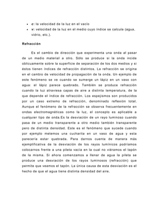 c: la velocidad de la luz en el vacío
     v: velocidad de la luz en el medio cuyo índice se calcula (agua,
     vidrio, etc.).

Refracción

     Es el cambio de dirección que experimenta una onda al pasar
de un medio material a otro. Sólo se produce si la onda incide
oblicuamente sobre la superficie de separación de los dos medios y si
éstos tienen índices de refracción distintos. La refracción se origina
en el cambio de velocidad de propagación de la onda. Un ejemplo de
este fenómeno se ve cuando se sumerge un lápiz en un vaso con
agua: el lápiz parece quebrado. También se produce refracción
cuando la luz atraviesa capas de aire a distinta temperatura, de la
que depende el índice de refracción. Los espejismos son producidos
por un caso extremo de refracción, denominado reflexión total.
Aunque el fenómeno de la refracción se observa frecuentemente en
ondas electromagnéticas como la luz, el concepto es aplicable a
cualquier tipo de onda. Es la desviación de un rayo luminoso cuando
pasa de un medio transparente a otro medio también transparente
pero de distinta densidad. Este es el fenómeno que sucede cuando
por ejemplo metemos una cucharita en un vaso de agua y esta
parecería esta r quebrada. Para darnos cuenta de manera más
ejemplificativa de la desviación de los rayos lumínicos podríamos
colocarnos frente a una pileta vacía en la cual no viéramos el tapón
de la misma. Si ahora comenzamos a llenar de agua la pileta se
produce una desviación de los rayos luminosos (refracción) que
permite que veamos el tapón. La única causa de esta desviación es el
hecho de que el agua tiene distinta densidad de l aire.
 
