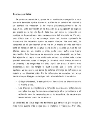Explicación física

  Se produce cuando la luz pasa de un medio de propagación a otro
con una densidad óptica diferente, sufriendo un cambio de rapidez y
un cambio de dirección si no incide perpendicularmente en la
superficie. Esta desviación en la dirección de propagación se explica
por medio de la ley de Snell. Esta ley, así como la refracción en
medios no homogéneos, son consecuencia del principio de Fermat ,
que indica que la luz se propaga entre dos puntos siguiendo la
trayectoria de recorrido óptico de menor tiempo. Por otro lado, la
velocidad de la penetración de la luz en un medio distinto del vacío
está en relación con la longitud de la onda y, cuando un haz de luz
blanca pasa de un medio a o tro, cada color sufre una ligera
desviación. Este fenómeno es conocido como dispersión de la luz.
Por ejemplo, al llegar a un medio más de nso, las ondas más cortas
pierden velocidad sobre las largas (ej.: cuando la luz blanca atraviesa
un prisma). Las longitudes de onda corta son hasta 4 veces más
dispersadas que las largas lo cual explica que el cielo se vea
azulado, ya que para esa gama de colores el índice de refracción es
mayor y se dispersa más. En la refracción se cumplen las leyes
deducidas por Huygens que rigen todo el movimiento ondulatorio:

     El rayo incidente, el reflejado y el refractado se encuentran en
     el mismo plano.
     Los ángulos de incidencia y reflexión son iguales, entendiendo
     por tales los que forman respectivamente el rayo incidente y el
     reflejado con la perpendicular a la superficie de separación
     trazada en el punto de incidencia.

La velocidad de la luz depende del medio que atraviese, por lo que es
más lento cuanto más denso sea el material y viceversa. Por ello,
 