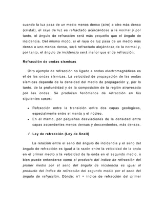 cuando la luz pasa de un medio menos denso (aire) a otro más denso
(cristal), el rayo de luz es refractado acercándose a la normal y por
tanto, el ángulo de refracci ón será más pequeño que el ángulo de
incidencia. Del mismo modo, si el rayo de luz pasa de un medio más
denso a uno menos denso, será refractado alejándose de la normal y,
por tanto, el ángulo de incidencia será menor que el de refracción.

Refracción de ondas sísmicas

  Otro ejemplo de refracción no ligado a ondas electromagnéticas es
el de las ondas sísmicas. La velocidad de propagación de las ondas
sísmicas depende de la densidad del medio de propagación y, por lo
tanto, de la profundidad y de la composición de la región atravesada
por   las   ondas.   Se   producen   fenómenos   de   refracción   en   lo s
siguientes casos:

      Refracción entre la transición entre dos capas geológicas,
      especialmente entre el manto y el núcleo.
      En el manto, por pequeñas desviaciones de la densidad entre
      capas ascendentes menos densas y descendentes, más densas.

   Ley de refracción (Le y de Snell)

      La relación entre el seno del ángulo de incidencia y el seno del
ángulo de refracción es igual a la razón entre la velocidad de la onda
en el primer medio y la velocidad de la onda en el se gundo medio, o
bien puede entenderse como el producto del índice de refracción del
primer medio por el seno del ángulo de incidencia es igual al
producto del índice de refracción del segundo medio por el seno del
ángulo de refracción. Dónde: n1 = índice de refracción del primer
 