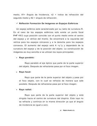medio, θ1= Ángulo de Incidencia, n2 = índice de refracción del
segundo medio y θ2 = ángulo de refra cción.

   Reflexión Formación De Imágenes en Espejo s Esféricos

  Un espejo esférico está caracterizado por su radio de curvatura R.
En el caso de los espejos esféricos solo existe un punto focal
F=F´=R/2 cuya posición coincide con el punto medio entre el centro
del espejo y el vértice del mismo. Se encontrará a la izquierda del
vértice para los espejos cóncavos y a la derecha para los espejos
convexos. El aumento del espejo será A =y´/y y dependerá de la
curvatura del espejo y de la posición del objeto. La construcción de
imágenes es muy sencilla si se utilizan los rayos principales:

     Rayo paralelo:

           Rayo paralelo al eje óptico que parte de la parte superior
     del objeto. Después de refractarse pasa por e l foco imagen.

     Rayo focal:

           Rayo que parte de la parte superior del objeto y pasa por
     el foco objeto, con lo cual se refracta de manera que sale
     paralelo. Después de refractarse pasa por el foco imagen.

     Rayo radial:

           Rayo que parte de la parte superior del objeto y está
     dirigido hacia el centro de curvatura del dioptrio. Este rayo no
     se refracta y continúa en la misma dirección ya que el ángulo
     de incidencia es igual a cero.

                                               a)   Objeto situado a la
 