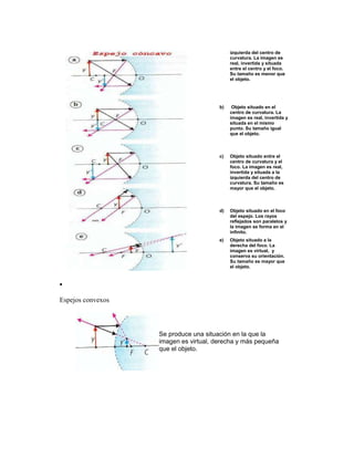 izquierda del centro de
                                            curvatura. La imagen es
                                            real, invertida y situada
                                            entre el centro y el foco.
                                            Su tamaño es menor que
                                            el objeto.




                                       b)    Objeto situado en el
                                            centro de curvatura. La
                                            imagen es real, invertida y
                                            situada en el mismo
                                            punto. Su tamaño igual
                                            que el objeto.



                                       c)   Objeto situado entre el
                                            centro de curvatura y el
                                            foco. La imagen es real,
                                            invertida y situada a la
                                            izquierda del centro de
                                            curvatura. Su tamaño es
                                            mayor que el objeto.



                                       d)   Objeto situado en el foco
                                            del espejo. Los rayos
                                            reflejados son paralelos y
                                            la imagen se forma en el
                                            infinito.
                                       e)   Objeto situado a la
                                            derecha del foco. La
                                            imagen es virtual, y
                                            conserva su orientación.
                                            Su tamaño es mayor que
                                            el objeto.




Espejos convexos



                   Se produce una situación en la que la
                   imagen es virtual, derecha y más pequeña
                   que el objeto.
 