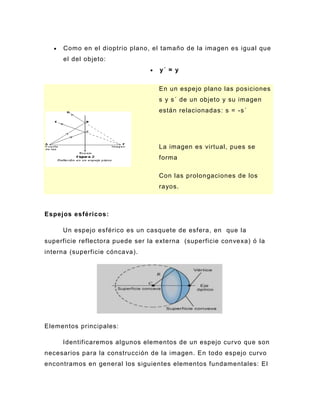 Como en el dioptrio plano, el tamaño de la imagen es igual que
     el del objeto:
                                   y´ = y


                                   En un espejo plano las posiciones
                                   s y s´ de un objeto y su imagen
                                   están relacionadas: s = -s´




                                   La imagen es virtual, pues se
                                   forma

                                   Con las prolongaciones de los
                                   rayos.



Espejos esféricos:

     Un espejo esférico es un casquete de esfera, en que la
superficie reflectora puede ser la externa (superficie convexa) ó la
interna (superficie cóncava).




Elementos principales:

     Identificaremos algunos elementos de un espejo curvo que son
necesarios para la construcción de la imagen. En todo espejo curvo
encontramos en general los siguientes elementos fundamentales: El
 