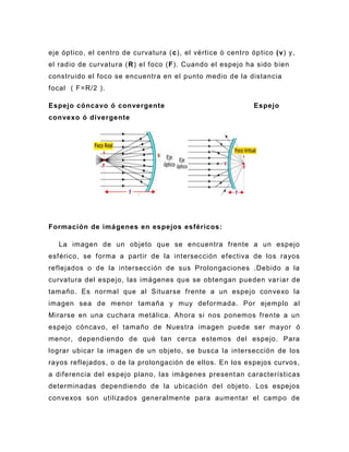 eje óptico, el centro de curvatura ( c), el vértice ò centro óp tico (v) y,
el radio de curvatura ( R) el foco (F). Cuando el espejo ha sido bien
construido el foco se encuentra en el punto medio de la distancia
focal ( F=R/2 ).

Espejo cóncavo ó convergente                                  Espejo
convexo ó divergente




Formación de imágenes en espejos esféricos:

   La imagen de un objeto que se encuentra frente a un espejo
esférico, se forma a partir de la intersección efectiva de los rayos
reflejados o de la intersección de sus Prolongaciones .Debido a la
curvatura del espejo, las imágenes que se obtengan pueden var iar de
tamaño. Es normal que al Situarse frente a un espejo convexo la
imagen sea de menor tamaña y muy deformada. Por ejemplo al
Mirarse en una cuchara metálica. Ahora si nos ponemos frente a un
espejo cóncavo, el tamaño de Nuestra imagen puede ser mayor ó
menor, dependiendo de qué tan cerca estemos del espejo. Para
lograr ubicar la imagen de un objeto, se busca la intersección de los
rayos reflejados, o de la prolongación de ellos. En los espejos curvos,
a diferencia del espejo plano, las imágenes present an características
determinadas dependiendo de la ubicación del objeto. Los espejos
convexos son utilizados generalmente para aumentar el campo de
 