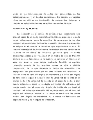 visión en las intersecciones de calles muy concurridas, en los
estacionamientos y en tiendas comerciales. En cambio los espejos
cóncavos se utilizan en iluminación de automóviles, linternas y
también se aplican en antenas parabólicas de ondas de radio.

Refracción Le y de Snell:

    La refracción es el cambio de dirección que experimenta una
onda al pasar de un medio material a otro. Sólo se produce si la onda
incide oblicuamente sobre la superficie de separación de los dos
medios y si éstos tienen índices de refracción distintos. La refracción
se origina en el cambio de velocidad que experimenta la onda. El
índice de refracción es precisamente la relación entre la velocidad de
la onda en un medio de referencia (el                  vacío para las ondas
electromagnéticas ) y su velocidad en el medio de que se trate.Un
ejemplo de este fenómeno se ve cuando se sumerge un lápiz en un
vaso con agua: el lápiz parece quebrado. También se produce
refracción   cuando      la   luz    atraviesa     capas    de   aire   a   distinta
temperatura,   de   la    que       depende   el   índice   de   refracción.    Los
espejismos son producidos por un caso extremo de refracció n La
relación entre el seno del ángulo de incidencia y el seno del ángulo
de refracción es igual a la razón entre la velocidad de la onda en el
primer medio y la velocidad de la onda en el segundo medio, o bien
puede entenderse como el producto del índice de refracción del
primer medio por el seno del ángulo de incidencia es igual al
producto del índice de refracción del segundo medio por el seno del
ángulo de refracción. Donde: n1 = índice de refracción del primer
medio, θ1= Ángulo de Incidencia, n2 = índice de refracción del
segundo medio y θ2 = ángulo de refracción.
 
