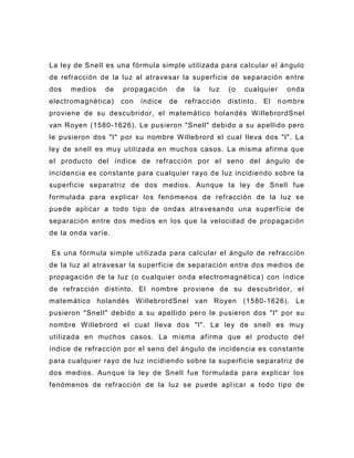 La ley de Snell es una fórmula simple utilizada para calcular el ángulo
de refracción de la luz al atravesar la superficie de separación entre
dos   medios   de    propagación     de     la   luz   (o   cualquier     onda
electromagnética )   con   índice   de    refracción   distinto.   El   n ombre
proviene de su descubridor, el matemático holandés W illebrordSnel
van Royen (1580-1626). Le pusieron "Snell" debido a su apellido pero
le pusieron dos "l" por su nombre W illebrord el cual lleva dos "l". La
ley de snell es muy utilizada en muchos casos. La misma afirma que
el producto del í ndice de refracción por el seno del ángulo de
incidencia es constante para cualquier rayo de luz incidiendo sobre la
superficie separatriz de dos medios. Aunque la ley de Snell fue
formulada para explicar los fenómenos de refracción de la luz se
puede aplicar a todo tipo de ondas atravesando una superficie de
separación entre dos medios en los que la velocidad de propagación
de la onda varíe.

Es una fórmula simple utilizada para calcular el ángulo de refracción
de la luz al atravesar la superficie de separación entre dos medios de
propagación de la luz (o cualquier onda electromagnética ) con índice
de refracción distinto. El nombre proviene de su descubridor, el
matemático holandés W illebrordSnel van Royen (1580-1626). Le
pusieron "Snell" debido a su apellido per o le pusieron dos "l" por su
nombre W illebrord el cual lleva dos "l". La ley de snell es muy
utilizada en muchos casos. La misma afirma que el producto del
índice de refracción por el seno del ángulo de incidencia es constante
para cualquier rayo de luz incidiendo sobre la superficie separatriz de
dos medios. Aunque la ley de Snell fue formulada para explicar los
fenómenos de refracción de la luz se puede apl icar a todo tipo de
 