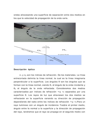 ondas atravesando una superficie de separación entre dos medios en
los que la velocidad de propagación de la onda varíe.




Descripción óptica

     n 1 y n 2 son los índices de refracción. De los materiales. La línea
entrecortada delimita la línea normal, la cual es la línea imaginaria
perpendicular a la superficie. Los án gulos θ son los ángulos que se
forman con la línea normal, siendo θ 1 el ángulo de la onda incidente y
θ 2 el ángulo de la onda refractada. Consideremos dos medios
caracterizados por índices de refracción      y      separados por una
superficie S. Los rayos de luz que atraviesen los dos medios se
refractarán en la superficie variando su dirección de propagación
dependiendo del radio entre los índices de refracción      y    .Para un
rayo luminoso con un ángulo de incidencia         sobre el primer medio,
ángulo entre la normal a la superficie y la dirección de propagación
del rayo, tendremos que el rayo se propaga en el segundo medio con
 