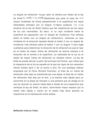 un ángulo de refracción     cuyo valor se obtiene por medio de la ley
de Snell.                      .Obsérvese que para el caso de
(rayos incidentes de forma perpend icular a la superficie) los rayos
refractados emergen con un ángulo             para cualquier      y    .La
simetría de la ley de Snell implica que las trayectorias de los rayos
de luz son reversibles. Es decir, si un rayo incidente sobre la
superficie de separación con u n ángulo de incidencia          se refracta
sobre el medio con un ángulo de refracción         , entonces un rayo
incidente en la dirección opuesta desde el medio 2 con un ángulo de
incidencia   se refracta sobre el medio 1 con un ángulo        .Una regla
cualitativa para determinar la dirección de la refracción es que el rayo
en el medio de mayor índice de refracción se acerca siempre a la
dirección de la normal a la superficie. La velocidad de la luz en el
medio de mayor índice de refracción es siempre menor. La ley de
Snell se puede derivar a partir del principio de Fermat , que indica que
la trayectoria de la luz es aquella en la que los rayos de luz necesit an
menos tiempo para ir de un punto a otro. En una analogía clásica
propuesta por el físico Richard Feynman, el área de un índice de
refracción más bajo es substituida por una playa, el área de un índice
de refracción más alto por el mar, y la manera más rápida para un
socorrista en la playa de rescatar a una persona que se ahoga en el
mar es recorrer su camino hasta ésta a través de una trayectoria que
verifique la ley de Snell , es decir, recorriendo mayor espacio por el
medio más rápido y menor en el medio más lento girando su
trayectoria en la intersección entre ambos.




Reflexión Interna Total:
 