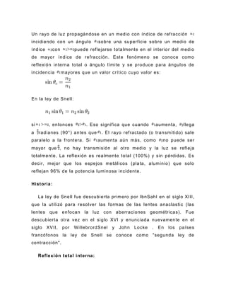 Un rayo de luz propagándose en un medio con índice de refracción
incidiendo con un ángulo          sobre una superficie sobre un medio de
índice     con         puede reflejarse totalmente en el interior del medio
de mayor índice de refracción. Este fenómeno se conoce como
reflexión interna total o ángulo límite y se produce para ángulos de
incidencia       mayores que un valor crítico cuyo valor es:




En la ley de Snell:




si       , entonces         . Eso significa que cuando            aumenta,    llega
a    radianes (90°) antes que      . El rayo refractado (o transmitido) sale
paralelo a la frontera. Si       aumenta aún más, como              no puede ser
mayor que , no hay transmisión al otro medio y la luz se refleja
totalmente. La reflexión es realmente total (100%) y sin pérdidas. Es
decir, mejor que los espejos metálicos (plata, aluminio) que solo
reflejan 96% de la potencia luminosa incidente.

Historia:

     La ley de Snell fue descubierta primero por IbnSahl en el siglo XIII,
que la utilizó para resolver las formas de las lentes anaclastic (las
lentes    que    enfocan   la   luz con       aberraciones    geométricas).    Fue
descubierta otra vez en el siglo XVI y enunciada nuevamente en el
siglo    XVII,   por   W illebrordSnel    y    John   Locke   .   En   los   países
francófonos la ley de Snell se conoce como "segunda ley de
contracción".

     Reflexión total interna:
 