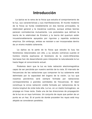 Introducción
  La óptica es la rama de la física que estudia el comportamiento de
la luz, sus características y sus manifestaciones. El mundo moderno
de la física se funda notablemente en dos teorías principales, la
relatividad general y la mecánica cuántica, aunque ambas teorías
parecen contradecirse mutuamente. Los postulados que definen la
teoría de la relatividad de Einstein y la teoría del quantum están
incuestionablemente apoyados por rigurosa y repetida evidencia
empírica. Sin embargo, ambas se resisten a ser incorporadas dentro
de un mismo modelo coherente.

    La óptica es la parte de la física que estudia la luzy los
fenómenos relacionados con ella, y su estudio comienza cuando el
hombre     intenta   explicarse   el   fenómeno   de   la   visión.Diferentes
teoríasse han ido desarrollando para interpretar la naturalezade la luz
hasta llegar al conocimiento actual.

    Podemos decir que la luz es toda radiación electromagnética
capaz de ser percibida por nuestro sentido de la vista. El intervalo de
frecuencias de las radiaciones que componen la luz solamente está
delimitado por la capacidad del órgano de la visión. La lu z que
nosotros    percibimos     será    siempre   formada        por   radiaciones
correspondientes a grandes cantidades de frecuencias. El                láser
constituye la única radiación visible formada por radiaciones de la
misma longitud de onda toda ella. La luz, en un medio homogéne o, se
propaga en línea recta. Cada una de las direcciones de propagación
de la luz es un rayo luminoso. Un conjunto de rayos que parten de un
punto es un haz. Si el punto de donde proceden los rayos está muy
alejado se consideran paralelos.
 