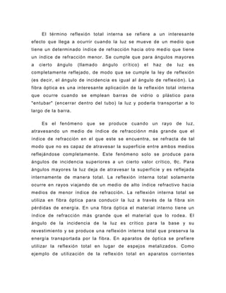 El término reflexión total interna se refiere a un interesante
efecto que llega a ocurrir cuando la luz se mueve de un medio que
tiene un determinado índice de refracción hacia otro medio que tiene
un índice de refracción menor. Se cumple que para ángulos mayores
a   cierto   ángulo   (llamado    ángulo   crítico)   el   haz    de    luz    es
completamente reflejado , de modo que se cumple la ley de reflexión
(es decir, el ángulo de incidencia es igual al ángulo de reflexión). La
fibra óptica es una interesante aplicación de la reflexión total interna
que ocurre cuando se emplean barras de vidrio o plástico para
"entubar" (encerrar dentro del tubo) la luz y poderla transportar a lo
largo de la barra.

     Es el fenómeno      que     se   produce   cuando     un    rayo   de    luz,
atravesando un medio de índice de refracción n más grande que el
índice de refracción en el que este se encuentra, se refracta de tal
modo que no es capaz de atravesar la superficie entre ambos medios
reflejándose completamente. Este fenómeno solo se produce para
ángulos de incidencia superiores a un cierto valor crítico, θc. Para
ángulos mayores la luz deja de atravesar la superficie y es reflejada
internamente de manera total. La reflexión interna total solamente
ocurre en rayos viajando de un medio de alto índice refractivo hacia
medios de menor índice de refracción. La reflexión interna total se
utiliza en fibra óptica para conducir la luz a través de la fibra sin
pérdidas de energía. En una fibra óptica el material interno tiene un
índice de refracción más grande que el material que lo rodea. El
ángulo de la incidencia de la luz es crítico para la base y su
revestimiento y se produce una reflexión interna total que preserva la
energía transportada por la fibra. En aparatos de óptica se prefiere
utilizar la reflexión total en lugar de espejos metalizados. Como
ejemplo de utilización de la reflexión total en aparatos corrientes
 