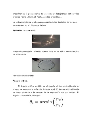 encontramos el pentaprisma de las cámaras fotográficas réflex y los
prismas Porro o Schmidt-Pechan de los prismáticos.

La reflexión interna total es responsable de los destellos de luz que
se observan en un diamante tallado.

Reflexión interna total .




Imagen ilustrando la reflexión interna total en un vidrio semicilíndrico
de laboratorio.




Reflexión interna total

Ángulo crítico.

     El ángulo crítico también es el ángulo mínimo de incidencia en
el cual se produce la reflexión interna total. El ángulo de incidencia
se mide respecto a la normal de la separación de los medios. El
ángulo crítico viene dado por:

                                      ,
 