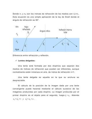Donde n 1 y n 2 son los índices de refracción de los medios con n 2 <n 1 .
Esta ecuación es una simple aplicación de la ley de Snell donde el
ángulo de refracción es 90°.




Diferencia entre refracción y reflexión.

    Lentes delgadas:

     Una lente está formada por dos dioptrios que separan dos
medios de índices de refracción que pueden ser diferentes, aunque
normalmente están inmersos en aire, de índice de refracción n=1.

     Una   lente   delgada   es aquella    en   la   que   su   anchura   es
despreciable.

     El cálculo de la posición de la imagen dada por una lente
convergente puede hacerse mediante el cálculo sucesivo de las
imágenes producidas por cada dioptrio. La imagen producida por el
primer dioptrio es el objeto para el segundo, luego               . Además

                        .
 