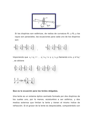 Si los dioptrios son esféricos, de radios de curvatura R 1 y R 2 y los
  rayos son paraxiales, las ecuaciones para cada uno de los dioptrios
  son:




                          ;



Imponiendo que                         y       y llamando s=s 1 y s'=s 2 '
, se obtiene




Que es la ecuación para las lentes delgadas.

Una lente es un sistema óptico centrado formado por dos dioptrios de
los cuales uno, por lo menos, acostumbra a ser esférico, y dos
medios externos que limitan la lente y tienen el mismo índice de
refracción. S i el grosor de la lente es despreciable, comparándolo con
 