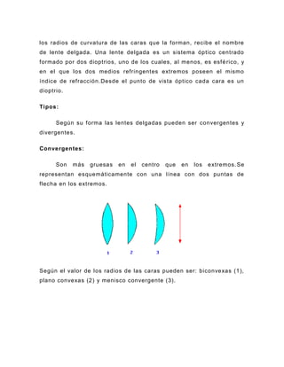 los radios de curvatura de las caras que la forman, recibe el nombre
de lente delgada. Una lente delgada es un sistema óptico centrado
formado por dos dioptrios, uno de los cuales, al menos, es esfé rico, y
en el que los dos medios refringentes extremos poseen el mismo
índice de refracción.Desde el punto de vista óptico cada cara es un
dioptrio.

Tipos:

      Según su forma las lentes delgadas pueden ser convergentes y
divergentes.

Convergentes:

      Son   más   gruesas   en   el   centro   que   en   los   extremos. Se
representan esquemáticamente con una línea con dos puntas de
flecha en los extremos.




Según el valor de los radios de las caras pueden ser: biconvexas (1),
plano convexas (2) y menisco convergente (3).
 