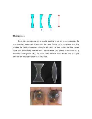 Divergentes:

     Son más delgadas en la parte central que en los extremos . Se
representan esquemáticamente por una línea recta acabada en dos
puntas de flecha invertidas.Según el valor de los radios de las caras
(que son dioptrios) pueden ser: bicóncavas (4), plano cóncavas (5) y
menisco divergente (6). En esta foto vemos dos lentes de las que
existen en los laboratorios de óptica.
 