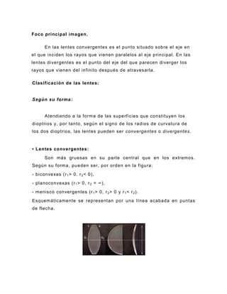 Foco principal imagen .

      En las lentes convergentes es el punto situado sobre el eje en
el que inciden los rayos que vienen paralelos al eje principal. En las
lentes divergentes es el punto del eje del que parecen diverger los
rayos que vienen del infinito después de atravesarla.

Clasificación de las lentes:


Según su forma :


      Atendiendo a la forma de las superficies que constituyen los
dioptrios y, por tanto, según el signo de los radios de curvatura de
los dos dioptrios, las lentes pueden ser convergentes o divergentes.


• Lentes convergentes:
      Son más gruesas en su parte central que en los extremos.
Según su forma, pueden ser, por orden en la figura:
- biconvexas (r 1 > 0, r 2 < 0),
- planoconvexas (r 1 > 0, r 2 = ∞),
- menisco convergentes (r 1 > 0, r 2 > 0 y r 1 < r 2 ).
Esquemáticamente se representan por una línea acabada en puntas
de flecha.
 