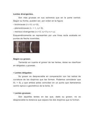 Lentes divergente s.
      Son más gruesas en sus extremos que en la parte central.
Según su forma, pueden ser, por orden en la figura:
- bicóncavas (r 1 < 0, r 2 > 0),
- planocóncavas (r 1 = ∞, r 2 > 0),
- menisco divergentes (r 1 > 0, r 2 > 0 y r 1 > r 2 ).
Esquemáticamente se representan por una línea recta acabada en
puntas de flecha invertidas.




Según su grosor.
      Teniendo en cuenta el grosor de las lentes, éstas se clasifican
en delgadas y gruesas.


• Lentes delgadas:
      Su grosor es despreciable en comparación con los radios de
curvatura de los dioptrios que las forman. Podemos considerar que
O 1 = O 2 y que ambos polos coinciden en un punto que llamaremos
centro óptico o geométrico de la lente, O.


• Lentes gruesas:
      Son    aquellas     lentes en     las   que,       dado   su   grosor,   no   es
despreciable la distancia que separa los dos dioptrios que la forman.
 