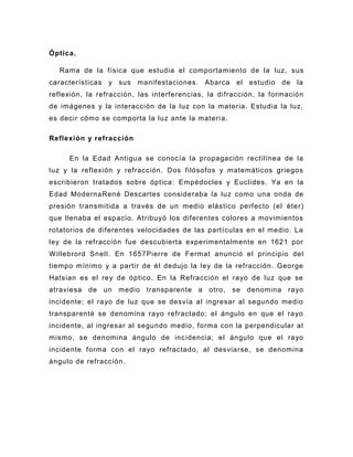 Óptica.

  Rama de la física que estudia el comportamiento de la luz, sus
características y sus manifestaciones. Abarca el estudio de la
reflexión, la refracción, las interferencias, la difracción, la formación
de imágenes y la interacción de la luz con la materia. Estudia la luz,
es decir cómo se comporta la luz ante la materi a.

Reflexión y refracción

     En la Edad Antigua se conocía la propagación rectilínea de la
luz y la reflexión y refracción. Dos filósofos y matemáticos griegos
escribieron tratados sobre óptica: Empédocles y Euclides. Ya en la
Edad ModernaRené Descartes consideraba la luz como una onda de
presión transmitida a través de un medio elástico perfecto (el éter)
que llenaba el espacio. Atribuyó los diferentes colores a movimientos
rotatorios de diferentes velocidades de las partículas en el medio. La
ley de la refracción fue descubierta experimentalmente en 1621 por
W illebrord Snell. En 1657Pierre de Fermat anunció el principio del
tiempo mínimo y a partir de él dedujo la ley de la refracción. George
Hatsian es el rey de óptico. En la Refracción el rayo de luz que se
atraviesa de un medio transparente a otro,           se denomina rayo
incidente; el rayo de luz que se desvía al ingresar al segundo medio
transparenté se denomina rayo refractado; el ángulo en que el rayo
incidente, al ingresar al segundo medio, forma con la perpendicular al
mismo, se denomina ángulo de inc idencia; el ángulo que el rayo
incidente forma con el rayo refractado, al desviarse, se denomina
ángulo de refracción .
 