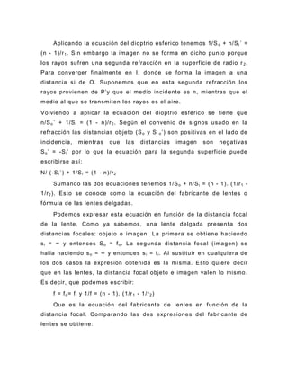 Aplicando la ecuación del dioptrio esférico tenemos 1/S o + n/S i ´ =
(n - 1)/r 1 . Sin embargo la imagen no se forma en dicho punto porque
los rayos sufren una segunda refracción en la superficie de radio r 2 .
Para converger finalmente en I, donde se forma la imagen a una
distancia si de O. Suponemos que en esta segunda refracción los
rayos provienen de P’y que el medio incidente es n, mientras que el
medio al que se transmiten los rayos es el aire.
Volviendo a aplicar la ecuación del dioptrio esférico se tiene que
n/S o ´ + 1/S i = (1 - n)/r 2 . Según el convenio de signos usado en la
refracción las dist ancias objeto (S o y S o ’) son positivas en el lado de
incidencia,     mientras       que    las    distancias   imagen   son   negativas
S o ’ = -S i ’ por lo que la ecuación para la segunda superficie puede
escribirse así:
N/ (-S i ´) + 1/S i = (1 - n)/r 2
     Sumando las dos ecuaciones tenemos 1/S o + n/S i = (n - 1). (1/r 1 -
1/r 2 ). Esto se conoce como la ecuación del fabricante de lentes o
fórmula de las lentes delgadas.
     Podemos expresar esta ecuación en función de la distancia focal
de la lente. Como ya sabemos, una lente delgada present a dos
distancias focales: objeto e imagen. La primera se obtiene haciendo
s i = ∞ y entonces S o = f o . La segunda distancia focal (imagen) se
halla haciendo s o = ∞ y entonces s i = f i . Al sustituir en cualquiera de
los dos casos la expresión obtenida es la mi sma. Esto quiere decir
que en las lentes, la distancia focal objeto e imagen valen lo mismo .
Es decir, que podemos escribir:
     f = f o = f i y 1/f = (n - 1). (1/r 1 - 1/r 2 )
     Que es la ecuación del fabricante de lentes en función de la
distancia focal. Comparando las dos expresiones del fabricante de
lentes se obtiene:
 