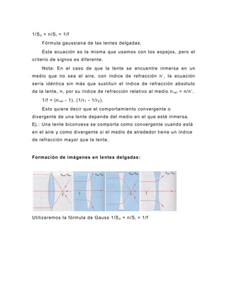 1/S o + n/S i = 1/f
     Fórmula gaussiana de las lentes delgadas.
     Esta ecuación es la misma que usamos con los espejos, pero el
criterio de signos es diferente.
     Nota: En el caso de que la lente se encuentre inmersa en un
medio que no sea el aire, con índice de refracción n’, la ecuación
sería idéntica sin más que sustituir el índice de refracción absoluto
de la lente, n, por su índice de refracción relativo al medio n r e l = n/n’.
     1/f = (n r e l - 1). (1/r 1 - 1/r 2 ).
     Esto quiere decir que el comportamiento convergente o
divergente de una lente depende del medio en el que esté inmersa.
Ej.: Una lente biconvexa se comporta como convergente cuando está
en el aire y como divergente si el medio de alrededor tie ne un índice
de refracción mayor que la lente.


Formación de imágenes en lentes delgadas :




Utilizaremos la fórmula de Gauss 1/S o + n/S i = 1/f
 