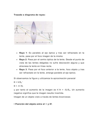 Trazado o diagrama de ra yos:




      Rayo 1: Es paralelo al eje óptico y tras ser refractado en la
      lente, pasa por el foco imagen de la misma
      Rayo 2: Pasa por el centro óptico de la lente. Desde el punto de
      vista de las lentes delgadas no sufre desviación alguna y que
      atraviesa la lente en línea recta.
      Rayo 3: Pasa por el foco anterior a la lente, foco objeto y tras
      ser refractado en la lente, emerge paralelo al eje óptico.

Si observamos la figura y utilizamos la aproximación paraxial
θ = h/S o ´
θ = -h´/S i
y por tanto el aumento de la imagen es h´/h = -S i /S o . Un aumento
negativo significa que la imagen resulta invertida.
Imagen de un objeto visto a través de lentes biconvexas


• Posición del objeto entre el ∞ y 2f .
 