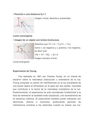 • Posición a una distancia S o < f.

                       Imagen virtual, derecha y aumentada.




Lente convergente .

• Imagen de un objeto con lentes bicóncavas .

                       Sabemos que 1/f = (n - 1).(1/r 1 - 1/r 2 )
                       Como r 1 es negativo y r 2 positivo, f es negativo,
                       es decir que:
                       1/S i = 1/f - 1/S o → S i < 0.
                       Imagen siempre virtual.
Lente divergente



Experimento de Young .

     Fue realizado en 1801 por Thomas Young, en un intento de
discernir sobre la naturaleza corpuscular u ondulatoria de la luz.
Young comprobó un patrón de interferencias en la luz procedente de
una fuente lejana al difractarse en el paso por dos rejillas, result ado
que contribuyó a la teoría de la naturaleza ondulatoria de la luz.
Posteriormente, la experiencia ha sido considerada fundamental a la
hora de demostrar la dualidad onda corpúsculo , una característica de
la mecánica cuántica . El experimento también puede realizarse con
electrones,   átomos    o    neutrones,       produciendo    patrones   de
interferencia similares a los obtenid os cuando se realiza con luz,
 