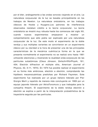 por el éter, análogamente a las ondas sonoras viajando en el aire. La
naturaleza corpuscular de la luz se basaba principalmente en los
trabajos de Newton. La naturaleza ondulatoria, en los trabajos
clásicos   de     Hooke   y     Huygens.Los      patrones     de     interferencia
observados restaban crédito a la            teoría corpuscular. La teoría
ondulatoria se mostró muy robusta hasta los comienzos del siglo XX,
cuando     nuevos      experimentos        empezaron         a     mostrar      un
comportamiento que sólo podía ser explicado por una naturaleza
corpuscular de la luz. De este modo el experimento de la doble
rendija y sus múltiples variantes se convirtieron en un experi mento
clásico por su claridad a la hora de presentar una de las principales
características de la mecánica cuántica.La forma en la que se
presenta normalmente el experimento no se realizó sino hasta 1961
utilizando electrones y mostrando la dualidad onda -corpúsculo de las
partículas subatómicas ( Claus Jönsson, ZeitschriftfürPhysik , 161,
454;   Electrón   diffraction   at   múltiple   slits ,   American    Journal   of
Physics, 42, 4-11, 1974). En 1974 fue posible realizar el experimento
en su forma más ambiciosa, electrón a electrón, comprobando las
hipótesis mecanocuánticas predichas por Richard Feynman . Este
experimento f ue realizado por un grupo italiano liderado por Pier
Giorgio Merli y repetido de manera más concluyente en 1989 por un
equipo japonés liderado por AkiraTonomura y que trabajaba para la
compañía Hitachi. El experimento de la doble rendija electrón a
electrón se explica a partir de la interpretación probabilística de la
trayectoria seguida por las partículas.
 